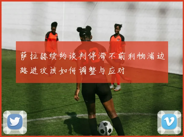 萨拉赫续约谈判停滞不前利物浦边路进攻该如何调整与应对