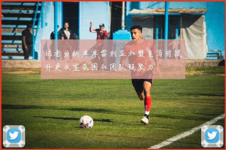 记者分析库库雷利亚加盟皇马将提升更衣室氛围和团队凝聚力