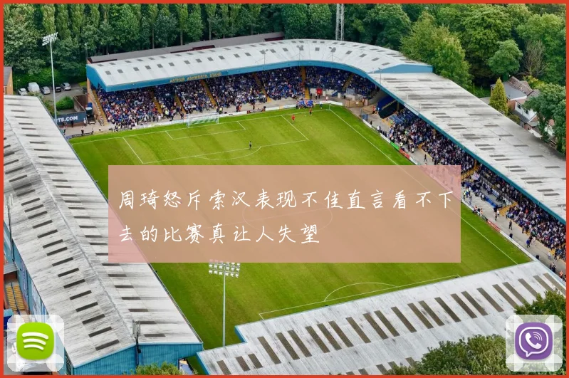 周琦怒斥索汉表现不佳直言看不下去的比赛真让人失望