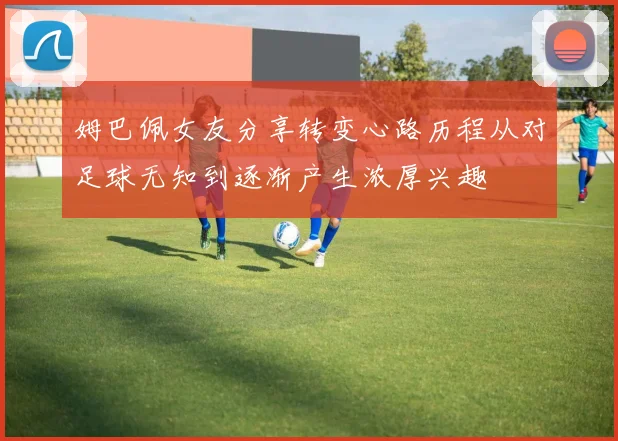 姆巴佩女友分享转变心路历程从对足球无知到逐渐产生浓厚兴趣