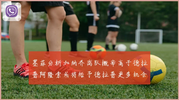 墨菲分析加纳乔离队概率高于德拉普阿隆索或将给予德拉普更多机会