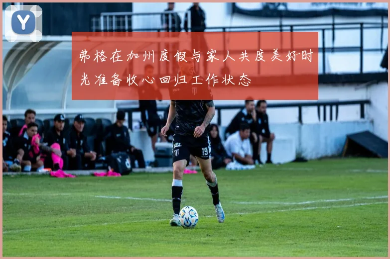 弗格在加州度假与家人共度美好时光准备收心回归工作状态