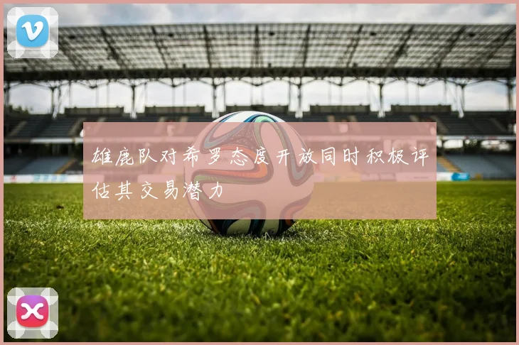雄鹿队对希罗态度开放同时积极评估其交易潜力