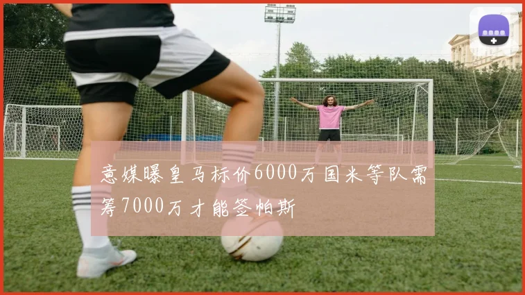 意媒曝皇马标价6000万国米等队需筹7000万才能签帕斯
