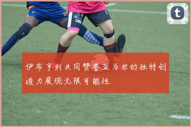 伊布亨利共同赞誉亚马尔的独特创造力展现无限可能性