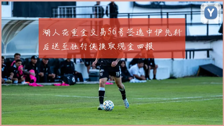 湖人花重金交易56号签选中伊先科后送至独行侠换取现金回报