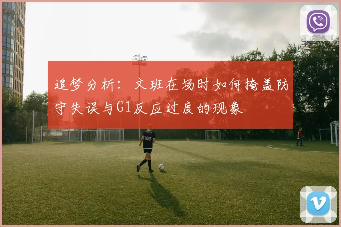 追梦分析：文班在场时如何掩盖防守失误与G1反应过度的现象