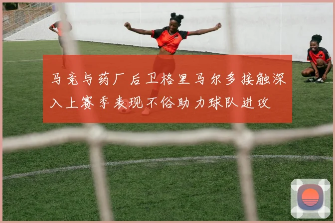 马竞与药厂后卫格里马尔多接触深入上赛季表现不俗助力球队进攻