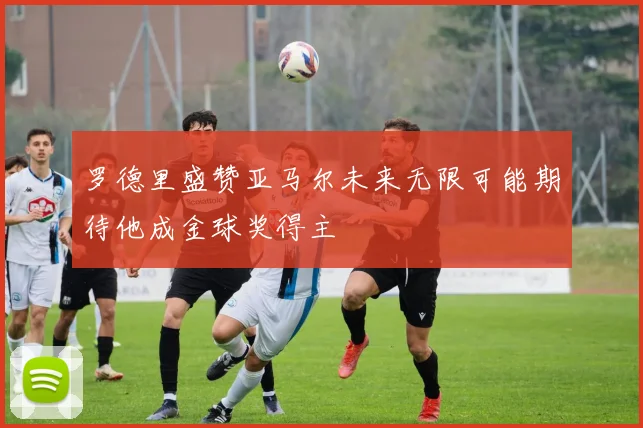罗德里盛赞亚马尔未来无限可能期待他成金球奖得主