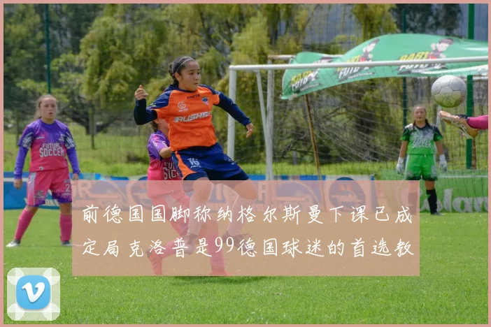 前德国国脚称纳格尔斯曼下课已成定局克洛普是99德国球迷的首选教练