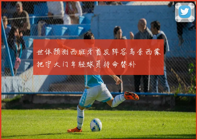 世体预测西班牙首发阵容乌奈西蒙把守大门年轻球员待命替补