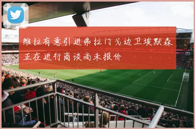 维拉有意引进弗拉门戈边卫埃默森正在进行商谈尚未报价