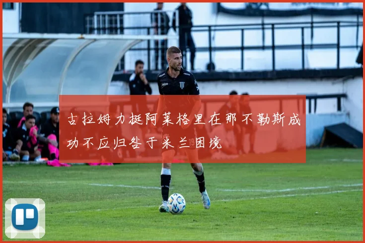 古拉姆力挺阿莱格里在那不勒斯成功不应归咎于米兰困境