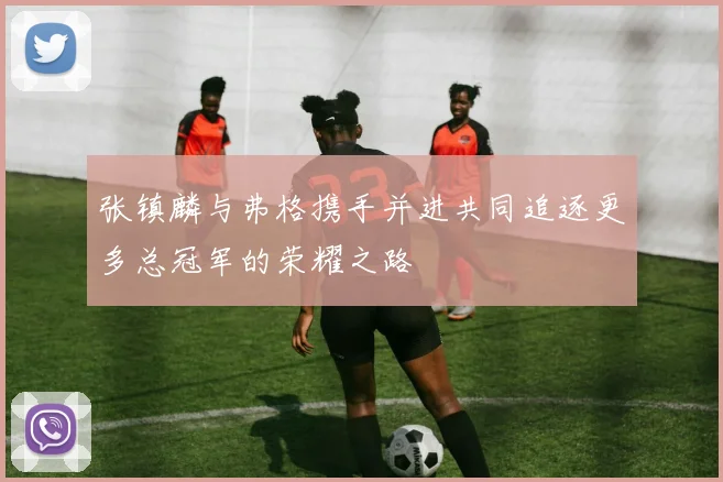 张镇麟与弗格携手并进共同追逐更多总冠军的荣耀之路