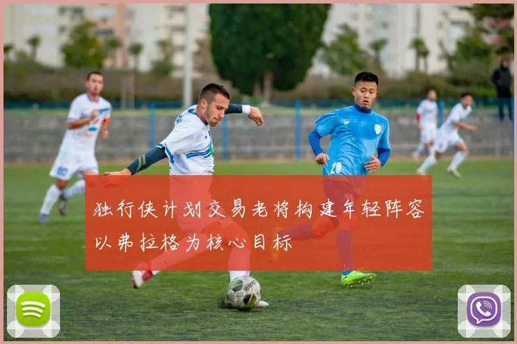 独行侠计划交易老将构建年轻阵容以弗拉格为核心目标