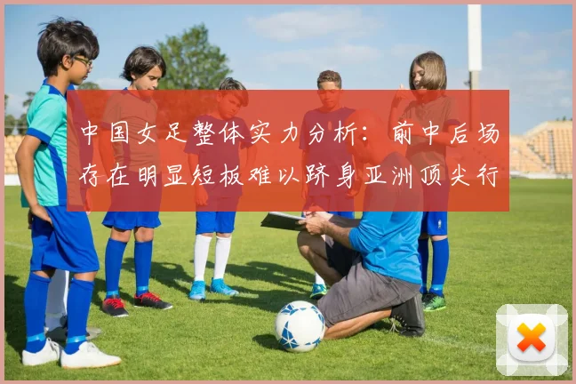 中国女足整体实力分析：前中后场存在明显短板难以跻身亚洲顶尖行列