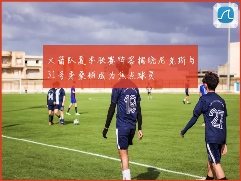 火箭队夏季联赛阵容揭晓尼克斯与31号秀桑顿成为焦点球员
