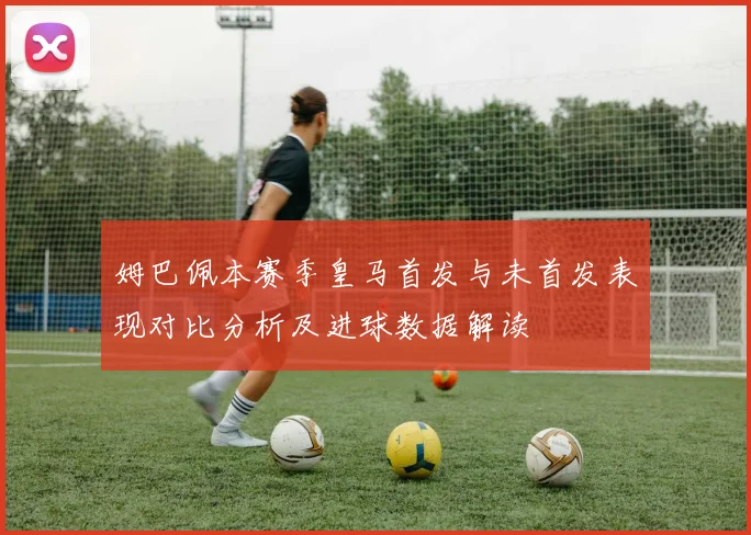 姆巴佩本赛季皇马首发与未首发表现对比分析及进球数据解读