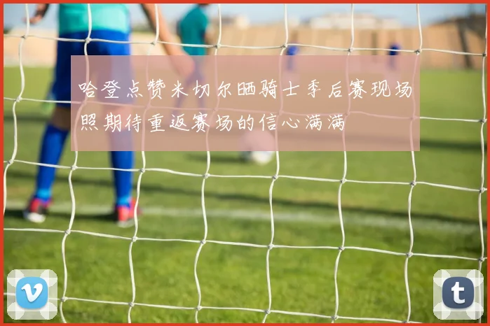 哈登点赞米切尔晒骑士季后赛现场照期待重返赛场的信心满满