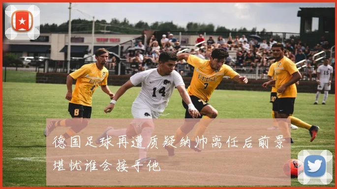 德国足球再遭质疑纳帅离任后前景堪忧谁会接手他