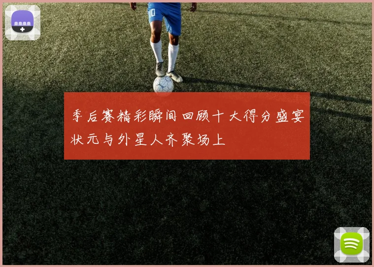 季后赛精彩瞬间回顾十大得分盛宴状元与外星人齐聚场上