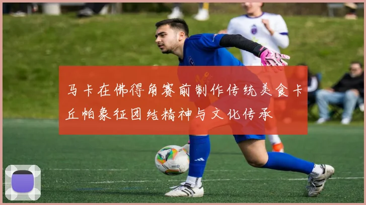 马卡在佛得角赛前制作传统美食卡丘帕象征团结精神与文化传承