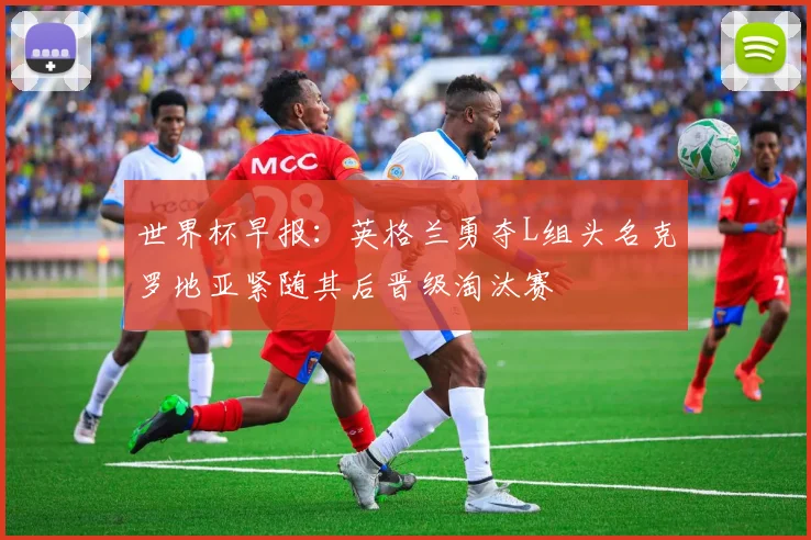 世界杯早报：英格兰勇夺L组头名克罗地亚紧随其后晋级淘汰赛